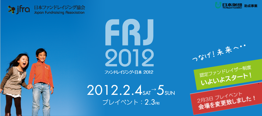 jfra 日本ファンドレイジング協会 Japan Fundraising Association FRJ 2012 ファンドレイジング・日本 2012 2012.2.4SAT → 5SUN プレイベント:2.3FRI つなげ！未来へ・・認定ファンドレイザー精度いよいよスタート！ 日本財団 助成事業