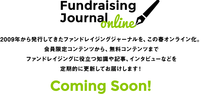Fundraising Journal online 2009年から発行してきたファンドレイジングジャーナルを、この春オンライン化。会員限定コンテンツから、無料コンテンツまでファンドレイジングに役立つ知識や記事、インタビューなどを定期的に更新してお届けします！ Coming Soon!